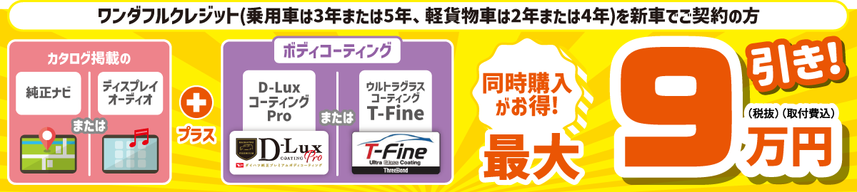 ワンダフルクレジット(乗用車は3年または5年、軽貨物車は2年または4年)を新車でご契約の方、カタログ掲載の純正ナビまたはディスプレイオーディオとボディコーティングの同時購入がお得!　最大9万円(税抜・取付費込)引き!